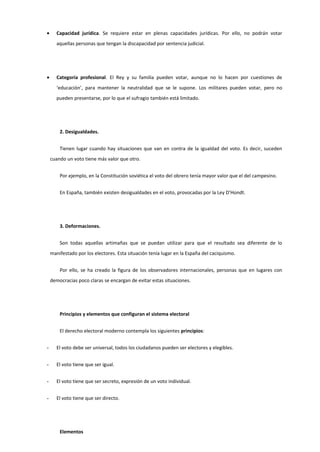 • Capacidad jurídica. Se requiere estar en plenas capacidades jurídicas. Por ello, no podrán votar
aquellas personas que tengan la discapacidad por sentencia judicial.
• Categoría profesional. El Rey y su familia pueden votar, aunque no lo hacen por cuestiones de
‘educación’, para mantener la neutralidad que se le supone. Los militares pueden votar, pero no
pueden presentarse, por lo que el sufragio también está limitado.
2. Desigualdades.
Tienen lugar cuando hay situaciones que van en contra de la igualdad del voto. Es decir, suceden
cuando un voto tiene más valor que otro.
Por ejemplo, en la Constitución soviética el voto del obrero tenía mayor valor que el del campesino.
En España, también existen desigualdades en el voto, provocadas por la Ley D’Hondt.
3. Deformaciones.
Son todas aquellas artimañas que se puedan utilizar para que el resultado sea diferente de lo
manifestado por los electores. Esta situación tenía lugar en la España del caciquismo.
Por ello, se ha creado la figura de los observadores internacionales, personas que en lugares con
democracias poco claras se encargan de evitar estas situaciones.
Principios y elementos que configuran el sistema electoral
El derecho electoral moderno contempla los siguientes principios:
- El voto debe ser universal, todos los ciudadanos pueden ser electores y elegibles.
- El voto tiene que ser igual.
- El voto tiene que ser secreto, expresión de un voto individual.
- El voto tiene que ser directo.
Elementos
 