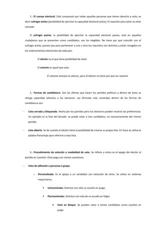 1.- El cuerpo electoral. Está compuesto por todas aquellas personas que tienen derecho a voto, es
decir sufragio activo (posibilidad de ejercitar la capacidad electoral activa). El requisito para votar es estar
censado.
El sufragio pasivo, la posibilidad de ejercitar la capacidad electoral pasiva, está en aquellos
ciudadanos que se presenten como candidatos, son los elegibles. No tiene por qué coincidir con el
sufragio activo, puesto que para pertenecer a uno u otro los requisitos son distintos y están recogidos en
los ordenamientos electorales de cada país.
El elector es el que tiene posibilidad de votar.
El votante es aquel que vota.
El votante siempre es elector, pero el elector no tiene por qué ser votante.
2.- Formas de candidatura. Son las ofertas que hacen los partidos políticos y dentro de éstas se
otorga capacidad selectiva a los electores. Las fórmulas más conocidas dentro de las formas de
candidatura son:
- Lista cerrada y bloqueada. Hecha por los partidos pero los electores pueden mostrar las preferencias.
Un ejemplo es la lista del Senado: se puede votar a tres candidatos, no necesariamente del mismo
partido.
- Lista abierta. Se da cuando el elector tiene la posibilidad de crearse su propia lista. En Suiza se utiliza la
palabra Panachaje para referirse a esta lista.
3.- Procedimiento de votación o modalidad de voto. Se refiere a cómo es el apego del elector al
partido en cuestión. Éste juega con ciertas cuestiones:
- Voto de adhesión a personas o grupo.
o Personalizado. Es el apoyo a un candidato con exclusión de otros. Se utiliza en sistemas
mayoritarios.
 Uninominales: Distritos con sólo un escaño en juego.
 Plurinominales: Distritos con más de un escaño en litigio.
• Voto en bloque. Se pueden votar a tantos candidatos como escaños en
juego.
 
