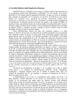 1.3. La Edad Moderna: desde Maquiavelo o Rousseau:
MAQUIAVELO es el impulsor de este cambio. La Opinión Pública tiene conexión con
la comunicación política entre gobernantes y gobernados. En 1513 escribe "El príncipe"
publicado en 1532, donde explica la importancia del poder y la fama, así como las estrategias
para conseguir lo perseguido. (En 26 capítulos nos introduce la prehistoria de la opinión
pública con conceptos como: reputación del príncipe, comunicación política entre
gobernantes y gobernados y teoría del Estado). El Estado va a ocupar un lugar importante en
su pensamiento. El Príncipe necesita la cercanía del pueblo y una técnica de RRPP. Se
descarta la moral y presenta las técnicos de la acción política. El príncipe debe saber simular y
disimular. Aparece la doble moral, la mentira... pero lo importante de Maquiavelo es que habla
de Opinión Pública y reconoce su poder. Concibe la Opinión Pública como un poder
manejable, sensible a la fuerza y fácil de engañar.
Otras manifestaciones reflejan que algo está cambiando respecto a la Edad
Media, la "Reforma Protestante". Es el paso de una sociedad sacralizada a una secularizada.
Esto contribuye a poner en acción a la mayor parte de las conciencias europeas, tanto en el
plano religioso como en el político. Los máximos exponentes son LUTERO y CALVINO.
Hablan de una nueva interpretación de la fe y de liberar las conciencias: libertad de culto,
religión íntima y sin intermediarios con Dios. Es necesaria la secularización. Sus teorías son
importantes por las “Teorías Monarcómanas” (que son el antecedente), y porque son el punto
de partida de la aparición de instituciones limitadoras del poder absoluto.
El poder eclesiástico y el político luchan por el poder y hay conflictos. Para esto se
intentan cambiar las opiniones mediante instituciones: los juglares, el teatro... característicos
de la E.M. La comunicación propagandística es muy fuerte cuando hay intereses enfrentados.
Utilizaban trovadores para atraer seguidores que eran contratados para mejorar la imagen de
quien les contrataba. Los juglares también eran un órgano publicitario. Por otro lado estaban
las órdenes mendicantes (franciscanos, dominicos y monjes), que predicaban para provocar
corrientes de opinión. Cuentan con la multitud que empieza a emerger como factor social.
También estaban las cruzadas de HUMBERTO DE ROMANS que conectan gente de distintas
ciudades y acercan civilizaciones y culturas. Además estaban el teatro y las universidades.
Todos eran elementos de propaganda. “Manual de propaganda de Cruzadas”, H. de Romans.
“A pesar de nuestras relaciones con nuestro futuro de opinión pública, hasta que no pasemos
de una sociedad secularizada, no podremos hablar de opinión pública como tal”. (Muy
importante).
El proceso de secularización se produce 1° en lo religioso, en la baja E. Media
(1400 aprox.) y es resultado de transformaciones políticas, sociales, económicas,
tecnológicas y mentales. Algunos creen que el cambio se produjo hacia 1650. Los
cambios de mentalidad son los que empiezan a conseguir un alejamiento de Grecia y
Roma y se gestan nuevas ideas.
El Renacimiento es en lo que va a desembocar estos cambios que llevan a la
Edad Moderna. AGNES HELLER, en "El hombre del Renacimiento", dice que este
periodo es un movimiento que abarca todos los ámbitos: cultura, vida cotidiana,
ideales éticos, formas de conciencia religiosa, las artes y las ciencias, etc. Se rompe con el
mundo medieval, aunque algunos autores dicen que el Renacimiento es un periodo complejo
porque conviven lo viejo y lo nuevo. ORTEGA Y GASSET, en un artículo en la "Revista de
Occidente', dice que es una transición y un periodo de crisis que antecede al hombre moderno.
CALVINO no coincide con Lutero, porque no defiende al príncipe, sino a la burguesía,
comerciantes e industriales. En el pensamiento calvinista hay defensores de la libertad de culto
y de la acción de la moneda.
 