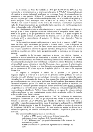 La Compañía de Jesús fue fundada en 1640 por IGNACIO DE LOYOLA para
contrarrestar el protestantismo, y se crearon escuelas como la "Fleche". Los pensadores dan
relevancia a la opinión individual. Muchos de sus personajes, fieles a la contrarreforma, son
importantes en este periodo. Difieren del pensamiento de la Iglesia, porque una de las
opciones de gente para entrar en la instrucción (educación) era la inclusión en la Iglesia y el
mundo religioso. Estos personajes como DOMINGO DE SOTO o FRANCISCO DE
VITORIA van a estar de acuerdo con las teorías del tiranicidio, y formularon las primeras
reglas del derecho internacional que consideraba ilícito esclavizar a los pueblos conquistados
(ideas ya formuladas en los s.XII y XIII).
Los calvinistas dicen que la soberanía reside en el pueblo. Justifican la resistencia al
príncipe, y son el punto de partida de muchos derechos que se recogen en nuestra época. El
poder es del pueblo y los que gobiernan lo hacen en su nombre. Si el poder se aparta del
pueblo, este puede eliminar al gobernante. En Francia, esto es un punto de partida de
resistencia civil y desobediencia al príncipe. El término para abarcarlos: “Teorías
monarcómanas”.
Se dan transformaciones tecnológicas como la invención de la imprenta en 1457. Hasta
ahora no existe algún instrumento que permita la difusión masiva, y con la imprenta los
renacentistas podrán hacerlo. Antes, los textos estaban en los monasterios, ahora será de más
fácil acceso y contribuirán a formar la opinión individual. Pero para que esto fuera efectivo
también se necesitaba un público lector que pudiera acceder al mensaje, y que propague ese
mensaje.
La aparición de la burguesía contribuye a formar este público. Permiten la
aparición de nuevos elementos que transforman el régimen de autoridad en el de opinión.
Aparece como consecuencia del desarrollo industrial y comercial que empieza a tener el poder
económico (el dinero empieza a ser importante). Su riqueza les permite dedicarse a la cultura e
intelectualidad, aunque intentarán ir más allá. Comienza a hacer campañas de alfabetización,
con éxito en Inglaterra y Holanda, pero sigue habiendo mucho analfabetismo (más en católicos
que en protestantes). El primer sujeto de la opinión pública va a estar en la burguesía
alfabetizada.
Se empieza a configurar el ámbito de lo privado y de público. La
burguesía empieza a contar en el s. XVI con los primeros ámbitos públicos: los salones
(Francia), los cafés (Inglaterra), las sociedades (Alemania)... donde se reúnen las gentes
cultivadas. Son la continuación del ágora o el foro romano. Son ámbitos de discusión literaria
que con el tiempo se van a convertir en ámbitos de discusión política. Las personas privadas
constituyen el público que se va a reunir en esos ámbitos para ejercitar la discusión y se
convierte en un verdadero generador de opinión. Son los precursores de los líderes de opinión.
Los periódicos se convierten en un órgano público y crítico que configuran la opinión pública
como contrapunto a la Opinión Pública. En esos ámbitos se van a gestar los primeros partidos
políticos, por lo que van a ser productores de opinión pública y agitación política. Se buscaba
acabar con el régimen feudal existente.
Había pensadores sobre la Opinión Pública (XVI-XIII) defensores del absolutismo
monárquico y defensores de la idea de que el poder debe residir en el pueblo. Entre los
primeros se encuentra JUAN BODINO, que defendió la soberanía como poder único e
indivisible, ya que el monarca era el único capaz de establecer y quebrantar leyes. THOMAS
HOBBES defendió también la idea del despotismo, y diferenciaba el término de conciencia
del de opinión. MILTON, en "Areopagitica', de 1644, realizó un alegato en defensa de la
libertad de expresión y, en relación, de la libertad de imprenta. La opinión es global, no sólo
individual.
Hay una serie de libertades y textos de importancia:
1. Inglaterra. 1728: aparece un texto que defiende los derechos
individuales frente a los abusos de la Administración.
2. 1679: "Habeas corpus”. que prohíbe la detención de las personas sin
mandamiento judicial.
3.1688: Declaración de Derechos en Inglaterra que se contempla en
1695.
 