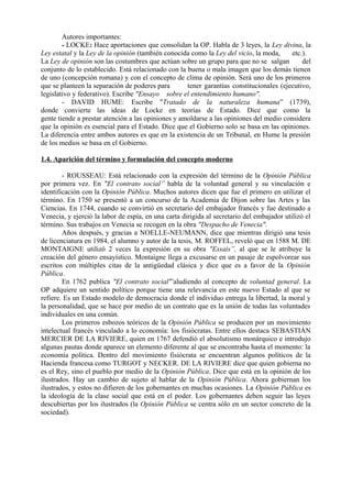 Autores importantes:
- LOCKE: Hace aportaciones que consolidan la OP. Habla de 3 leyes, la Ley divina, la
Ley estatal y la Ley de la opinión (también conocida como la Ley del vicio, la moda, etc.).
La Ley de opinión son las costumbres que actúan sobre un grupo para que no se salgan del
conjunto de lo establecido. Está relacionado con la buena o mala imagen que los demás tienen
de uno (concepción romana) y con el concepto de clima de opinión. Será uno de los primeros
que se planteen la separación de poderes para tener garantías constitucionales (ejecutivo,
legislativo y federativo). Escribe "Ensayo sobre el entendimiento humano".
- DAVID HUME: Escribe "Tratado de la naturaleza humana” (1739),
donde convierte las ideas de Locke en teorías de Estado. Dice que como la
gente tiende a prestar atención a las opiniones y amoldarse a las opiniones del medio considera
que la opinión es esencial para el Estado. Dice que el Gobierno solo se basa en las opiniones.
La diferencia entre ambos autores es que en la existencia de un Tribunal, en Hume la presión
de los medios se basa en el Gobierno.
1.4. Aparición del término y formulación del concepto moderno
- ROUSSEAU: Está relacionado con la expresión del término de la Opinión Pública
por primera vez. En "El contrato social” habla de la voluntad general y su vinculación e
identificación con la Opinión Pública. Muchos autores dicen que fue el primero en utilizar el
término. En 1750 se presentó a un concurso de la Academia de Dijon sobre las Artes y las
Ciencias. En 1744, cuando se convirtió en secretario del embajador francés y fue destinado a
Venecia, y ejerció la labor de espía, en una carta dirigida al secretario del embajador utilizó el
término. Sus trabajos en Venecia se recogen en la obra "Despacho de Venecia".
Años después, y gracias a NOELLE-NEUMANN, dice que mientras dirigió una tesis
de licenciatura en 1984, el alumno y autor de la tesis, M. ROFFEL, reveló que en 1588 M. DE
MONTAIGNE utilizó 2 veces la expresión en su obra "Essais”, al que se le atribuye la
creación del género ensayístico. Montaigne llega a excusarse en un pasaje de espolvorear sus
escritos con múltiples citas de la antigüedad clásica y dice que es a favor de la Opinión
Pública.
En 1762 publica "El contrato social'”aludiendo al concepto de voluntad general. La
OP adquiere un sentido político porque tiene una relevancia en este nuevo Estado al que se
refiere. Es un Estado modelo de democracia donde el individuo entrega la libertad, la moral y
la personalidad, que se hace por medio de un contrato que es la unión de todas las voluntades
individuales en una común.
Los primeros esbozos teóricos de la Opinión Pública se producen por un movimiento
intelectual francés vinculado a lo economía: los fisiócratas. Entre ellos destaca SEBASTIÁN
MERCIER DE LA RIVIERE, quien en 1767 defendió el absolutismo monárquico e introdujo
algunas pautas donde aparece un elemento diferente al que se encontraba hasta el momento: la
economía política. Dentro del movimiento fisiócrata se encuentran algunos políticos de la
Hacienda francesa como TURGOT y NECKER. DE LA RIVIERE dice que quien gobierna no
es el Rey, sino el pueblo por medio de la Opinión Pública. Dice que está en la opinión de los
ilustrados. Hay un cambio de sujeto al hablar de la Opinión Pública. Ahora gobiernan los
ilustrados, y estos no difieren de los gobernantes en muchas ocasiones. La Opinión Pública es
la ideología de la clase social que está en el poder. Los gobernantes deben seguir las leyes
descubiertas por los ilustrados (la Opinión Pública se centra sólo en un sector concreto de la
sociedad).
 