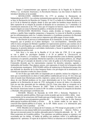 Surgen 2 acontecimientos que suponen el comienzo de la llegada de la Opinión
Pública: La revolución Americana y la Revolución francesa. Las dos tienen el objetivo de
introducir derechos en la sociedad:
- REVOLUCIÓN AMERICANA: En 1773 se produce la Declaración de
Independencia de EEUU. Las colonias norteamericanas querían unos derechos del hombre y
se hace la Declaración de Derechos de Virginia. El Art.12 se habla de la libertad de prensa y
en el 16 de la libertad de religión, donde se dice que todos los hombres tienen derecho a la
libre expresión de su religión de acuerdo al dictamen de su conciencia. La 1ª enmienda a la
Constitución americana es de 1791 y dice que el Congreso no hará ley alguna donde se limite
alguna religión así como la libertad de palabra y el derecho de reunión.
- REVOLUCIÓN FRANCESA: Francia estaba dividida en Estados: eclesiástico,
nobleza y pueblo llano (engloba campesinos y burguesía). La toma de la Bastilla se produce
por los enfrentamientos entre los 3 estados (tensiones) y el problema económico (la Hacienda
francesa es muy delicada; se crean nuevos impuestos que debía pagar el tercer estado.
La Revolución la provoca el enfrentamiento de la ilustración, la clase privilegiada y la
burguesía, que se produce en el plano ideológico. Los enciclopedistas... intentarán poner
sobre la mesa consignas de libertad e igualdad con repercusiones positivas que cuentan con el
rechazo de los privilegiados, que estaban aferrados al poder feudal. El poder económico de la
burguesía, le permitía dedicarse a actividades intelectuales y buscar la igualdad de derechos y
una participación política real.
Esto lleva a la toma de la Bastilla el 14 de Julio de 1789. El 4 de agosto
se van a abolir los privilegios feudales y el 26 se publicó la “Declaración de
derechos del Hombre y el Ciudadano”, donde se recogen derechos como la libertad, igualdad,
resistencia a la opresión, propiedad, libertad de expresión y de principios políticos, etc. (Hegel
dijo en 1840 que el concepto de derecho se hizo valor de golpe en la Revolución Francesa).
Comenzaba diciendo que los representantes exponen los derechos naturales, sagrados e
inalienables del hombre. Para algunos autores, esto representa el triunfo de la burguesía sobre
el autoritarismo monárquico. TOUCHARD califica de tendenciosa la Declaración porque dice
que defiende los derechos de la clase burguesa frente a los privilegios de la aristocracia y no
extiende esos derechos a todos las clases sociales.
El Art.10 dice que nadie debe ser inquietado por su opinión, incluso los religiosos, en
tanto que su manifestación no altere el orden público establecido por la Ley. El Art.2 dice que
todo el mundo tiene libertad para escribir, imprimir y opinar salvo en la responsabilidad que el
abuso de esta libertad produzca en los casos determinados por la Ley. Estos derechos se
amplían en la Declaración de junio de 1793, incluyendo el acceso de todos a la educación.
Esto era una idea apreciada por los radicales (Art.22). Estas otras ideas se recogerán en la
“Declaración de Derechos Humanos de 1948”. Tanto la Revolución Francesa como la
Revolución Americana toman en cuenta la OP. En ambas se produce la conquista de derechos
y libertades. Dos personajes corroboran esto:
- NECKER: Ministro de Hacienda de LUIS XVI y fisiócrata. Popularizó la
expresión opinión pública. Decía que existía un poder que era invisible y debía tener
conocimiento de las actuaciones del Estado para que el poder estuviera controlado. Por esto,
va a hacer públicos unos presupuestos generales del Estado. Creía que la élite francesa
debía apoyar la política del Estado, y el éxito de la misma estaba en ese apoyo. La
conexión élite-opinión pública es el sujeto de la OP. Había acceso a la información para
poder participar. Esto se produce en 1781.
- FOX: Miembro de la Cámara de los Comunes, en 1792 otorgó un gran poder a la OP.
En un discurso en esta cámara habló de la necesidad de consultar a la Opinión Pública, y
dijo que era necesario poner los medios adecuados para la formación adecuada de la OP.
Otras acepciones de la palabra pública: “Las opiniones son públicas porque se exponen a ser
escuchadas por los demás. Al hablar de pública nos podemos referir a la publicidad que
adquieren las opiniones. El sujeto de la Opinión Pública se relaciona con el término pública.
 