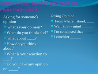 Listen to your teacher and read the
expression aloud
Asking for someone’s
opinion
 what’s your opinion?
What do you think/ feel?
 what about ........?
How do you think
about”
What is your reaction to
____?
Do you have any opinion
on _____?
Giving Opinion
 From where I stand, ____
Well, to my mind ______
I’m convinced that ______
I consider ______
 