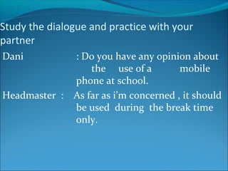 Study the dialogue and practice with your
partner
Dani : Do you have any opinion about
the use of a mobile
phone at school.
Headmaster : As far as i’m concerned , it should
be used during the break time
only.
 