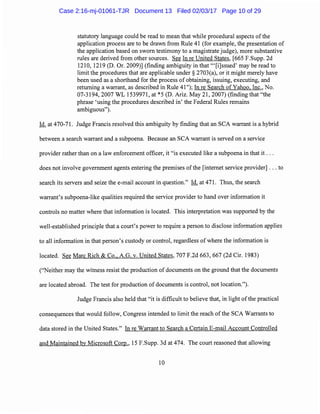 statutory language could be read to mean that while procedural aspects ofthe
application process are to be drawn from Rule 41 (for example, the presentation of
the application based on sworn testimony to a magistrate judge), more substantive
rules are derived from other sources. See In re United States, [665 F.Supp. 2d
1210, 1219 (D. Or. 2009)] (finding ambiguity in that "'[i]ssued' may be read to
limit the procedures that are applicable under§ 2703(a), or it might merely have
been used as a shorthand for the process of obtaining, issuing, executing, and
returning a warrant, as described in Rule 41 ");In re Search of Yahoo, Inc., No.
07-3194, 2007 WL 1539971, at *5 (D. Ariz. May 21, 2007) (finding that "the
phrase 'using the procedures described in' the Federal Rules remains
ambiguous").
Id. at 470-71. Judge Francis resolved this ambiguity by finding that an SCA warrant is a hybrid
between a search warrant and a subpoena. Because an SCA warrant is served on a service
provider rather than on a law enforcement officer, it "is executed like a subpoena in that it ...
does not involve government agents entering the premises ofthe [internet service provider] ... to
search its servers and seize the e-mail account in question." Id. at 471. Thus, the search
warrant's subpoena-like qualities required the service provider to hand over information it
controls no matter where that information is located. This interpretation was supported by the
well-established principle that a court's power to require a person to disclose information applies
to all information in that person's custody or control, regardless of where the information is
located. See Marc Rich & Co., A.G. v. United States, 707 F.2d 663, 667 (2d Cir. 1983)
("Neither may the witness resist the production of documents on the ground that the documents
are located abroad. The test for production of documents is control, not location.").
Judge Francis also held that "it is difficult to believe that, in light ofthe practical
consequences that would follow, Congress intended to limit the reach of the SCA Warrants to
data stored in the United States." In re Warrant to Search a Certain E-mail Account Controlled
and Maintained by Microsoft Corp., 15 F.Supp. 3d at 474. The court reasoned that allowing
10
Case 2:16-mj-01061-TJR Document 13 Filed 02/03/17 Page 10 of 29
 
