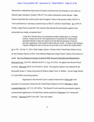 Microsoft to withhold the data stored in Ireland would force the Government to rely solely on
Mutual Legal Assistance Treaties ("MLAT"s) to obtain information stored abroad. Judge
Francis found that this could not have been Congress' intent as the process under a MLAT is
"slow and laborious" and many countries have no MLAT with the United States. Id. at 474-75.
Finally, Judge Francis noted that "the concerns that animate the presumption against extra
territoriality are simply not present here."
"[A]n SCA Warrant does not criminalize conduct taking place in a foreign
country; it does not involve the deployment of American law enforcement
personnel abroad; it does not require even the physical presence of service
provider employees at the location where data are stored. At least in this instance,
it places obligations only on the service provider to act within the United States."
Id. at 475. On July 31, 2014, Chief Judge Loretta A. Preska of the United States District Court
for the Southern District ofNew York affirmed Magistrate Judge Francis' denial ofthe motion to
quash. See In re Warrant to Search a Certain E-Mail Account Controlled and Maintained by
Microsoft Corp., 2014 WL 4629624 (S.D.N.Y. Aug. 29, 2014). On appeal, the Second Circuit
reversed. Microsoft, 829 F.3d 194 (2d Cir. 2016). The majority opinion was authored by the
Honorable Susan L. Carney and joined by District Judge Victor A. Bolden. Circuit Judge Gerard
E. Lynch filed a concurring opinion.
Significant to the Second Circuit's analytic framework in Microsoft is the
principle of construction utilized by the United States Supreme Court in Morrison v. Nat'l
Australia Bank Ltd., 561 U.S. 247 (2010). The Second Circuit noted the presumption against
extraterritorial application of United States statutes analyzed in Morrison to be "strong and
binding." Microsoft, 829 F.3d at 209. The court stated:
11
Case 2:16-mj-01061-TJR Document 13 Filed 02/03/17 Page 11 of 29
 