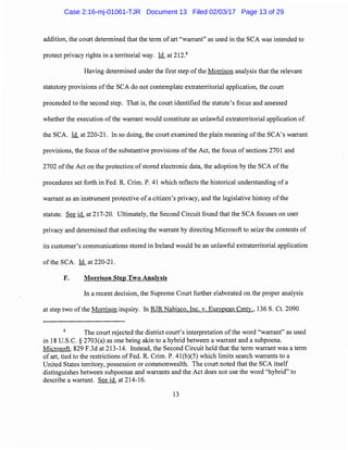 addition, the court determined that the term of art "warrant" as used in the SCA was intended to
protect privacy rights in a territorial way. Id. at 212.8
Having determined under the first step of the Morrison analysis that the relevant
statutory provisions ofthe SCA do not contemplate extraterritorial application, the court
proceeded to the second step. That is, the court identified the statute's focus and assessed
whether the execution ofthe warrant would constitute an unlawful extraterritorial application of
the SCA. Id. at 220-21. In so doing, the court examined the plain meaning ofthe SCA's warrant
provisions, the focus ofthe substantive provisions of the Act, the focus of sections 2701 and
2702 ofthe Act on the protection of stored electronic data, the adoption by the SCA ofthe
procedures set forth in Fed. R. Crim. P. 41 which reflects the historical understanding of a
warrant as an instrument protective ofa citizen's privacy, and the legislative history ofthe
statute. See id. at 217-20. Ultimately, the Second Circuit found that the SCA focuses on user
privacy and determined that enforcing the warrant by directing Microsoft to seize the contents of
its customer's communications stored in Ireland would be an unlawful extraterritorial application
of the SCA. Id. at 220-21.
F. Morrison Step Two Analysis
In a recent decision, the Supreme Court further elaborated on the proper analysis
at step two of the Morrison inquiry. In RJR Nabisco, Inc. v. European Cmty., 136 S. Ct. 2090
The court rejected the district court's interpretation of the word "warrant" as used
in 18 U.S.C. § 2703(a) as one being akin to a hybrid between a warrant and a subpoena.
Microsoft, 829 F.3d at 213-14. Instead, the Second Circuit held that the term warrant was a term
of art, tied to the restrictions of Fed. R. Crim. P. 41(b)(5) which limits search warrants to a
United States territory, possession or commonwealth. The court noted that the SCA itself
distinguishes between subpoenas and warrants and the Act does not use the word "hybrid" to
describe a warrant. See id. at 214-16.
13
Case 2:16-mj-01061-TJR Document 13 Filed 02/03/17 Page 13 of 29
 
