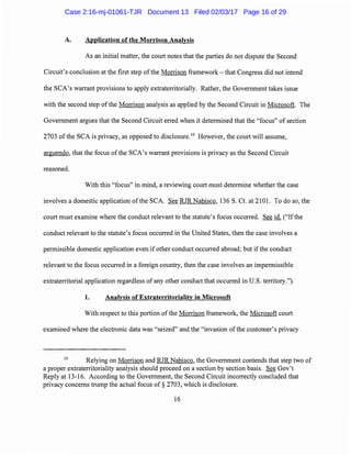A. Application of the Morrison Analysis
As an initial matter, the court notes that the parties do not dispute the Second
Circuit's conclusion at the first step of the Morrison framework - that Congress did not intend
the SCA's warrant provisions to apply extraterritorially. Rather, the Government takes issue
with the second step of the Morrison analysis as applied by the Second Circuit in Microsoft. The
Government argues that the Second Circuit erred when it determined that the "focus" of section
2703 of the SCA is privacy, as opposed to disclosure.10
However, the court will assume,
arguendo, that the focus of the SCA's warrant provisions is privacy as the Second Circuit
reasoned.
With this "focus" in mind, a reviewing court must determine whether the case
involves a domestic application ofthe SCA. See RJR Nabisco, 136 S. Ct. at 2101. To do so, the
court must examine where the conduct relevant to the statute's focus occurred. See id. ("Ifthe
conduct relevant to the statute's focus occurred in the United States, then the case involves a
permissible domestic application even if other conduct occurred abroad; but if the conduct
relevant to the focus occurred in a foreign country, then the case involves an impermissible
extraterritorial application regardless of any other conduct that occurred in U.S. territory.").
1. Analysis of Extraterritoriality in Microsoft
With respect to this portion of the Morrison framework, the Microsoft court
examined where the electronic data was "seized" and the "invasion of the customer's privacy
10
Relying on Morrison and RJR Nabisco, the Government contends that step two of
a proper extraterritoriality analysis should proceed on a section by section basis. See Gov't
Reply at 13-16. According to the Government, the Second Circuit incorrectly concluded that
privacy concerns trump the actual focus of§ 2703, which is disclosure.
16
Case 2:16-mj-01061-TJR Document 13 Filed 02/03/17 Page 16 of 29
 