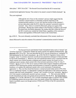 takes place." 829 F.3d at 220.11
The Second Circuit found that the SCA warrant had
extraterritorial application because "the content to be seized is stored in Dublin [Ireland]." Id.
The court explained:
Although the Act's focus on the customer's privacy might suggest that the
customer's actual location or citizenship would be important to the
extraterritoriality analysis, it is our view that the invasion of the customer's
privacy takes place under the SCA where the customer's protected content is
accessed- here, where it is seized by Microsoft, acting as an agent ofthe
government. Because the content subject to the Warrant is located in, and would
be seized from, the Dublin datacenter, the conduct that falls within the focus of
the SCA would occur outside the United States, regardless of the customer's
location and regardless of Microsoft's home in the United States.
Id. at 220-21. The court ultimately concluded that enforcement of the warrant, insofar as it
directs Microsoft to seize the contents of its customer's communications stored in Ireland,
11
The Second Circuit used familiar Fourth Amendment terms such as "seizure" and
"invasion ofprivacy" to determine whether the search warrant was applied extraterritorially. See
Microsoft, 829 F.3d at 220. The court described the SCA's privacy protections as "analogous" to
those guaranteed by the Fourth Amendment. Id. at 206 (The SCA's legislative history shows
Congress' intent "to extend to electronic records privacy protections analogous to those provided
by the Fourth Amendment."). Moreover, the court rejected the district court's conclusion that the
search warrant was a hybrid between a subpoena and a search warrant, but found it to be a
traditional search warrant, which carried with it the territorial restrictions of Fed. R. Crim. P.
41(b)(5). See id. at 214-15 ("We see no reason to believe that Congress intended to jettison the
centuries of law requiring the issuance and performance of warrants in specified, domestic
locations, or to replace the traditional warrant with a novel instrument of international
application."). The court thus found that because a warrant procured under section 2703 ofthe
SCA is a traditional warrant, it is appropriate to analyze the application of the search and seizure
warrant under the Fourth Amendment's "seizure" and "invasion of privacy" principles. See id. at
212 ("[A] warrant is traditionally moored to privacy concepts...."). This court notes that the
Fourth Amendment provides even greater privacy protection than the SCA See United States v.
Warshak, 631 F.3d 266, 288 (6th Cir. 2011) (Fourth Amendment rights of a person were violated
by compelling internet service provider to turn over emails without first obtaining a warrant
based on probable cause even though sections 2703(b) and 2703(d) ofthe SCA permitted the
disclosure).
17
Case 2:16-mj-01061-TJR Document 13 Filed 02/03/17 Page 17 of 29
 