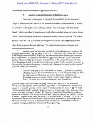 constitutes an unlawful extraterritorial application of the Act.12
2. Analysis of Extraterritoriality in the Present Cases
In contrast to the decision in Microsoft, this court holds that the disclosure by
Google ofthe electronic data relevant to the warrants at issue here constitutes neither a "seizure"
nor a "search" of the targets' data in a foreign country. This court agrees with the Second
Circuit's reliance upon Fourth Amendment principles, but respectfully disagrees with the Second
Circuit's analysis regarding the location ofthe seizure and the invasion of privacy. The crux of
the issue before the court is as follows: assuming the focus ofthe Act is on privacy concerns,
where do the invasions of privacy take place? To make that determination, the court must
12
As noted supra, the Honorable Gerard E. Lynch filed a concurring opinion in the
Microsoft panel decision. See Microsoft, 829 F.3d at 222-33. Judge Lynch found that because
of the amorphous nature of cloud technology, the question of whether compelling disclosure of
data stored in Ireland constituted an extraterritorial application ofthe SCA was a "very close"
question. He stated, "[t]he government's characterization of the warrant at issue as domestic,
rather than extraterritorial, is thus far from frivolous and renders this, for me, a very close case to
the extent that the presumption against extraterritoriality shapes our interpretation ofthe statute."
Id. at 229. Judge Lynch explained:
Corporate employees in the United States can review ... [electronic documents],
when responding to the ''warrant" or subpoena or court order just as they can do in
the ordinary course ofbusiness, and provide the relevant materials to the
demanding government agency, without ever leaving their desks in the United
States. The entire process of compliance takes place domestically.
Id. at 229. Judge Lynch criticized the majority's finding that "the locus of the invasion of
privacy is where the private content is stored." Id. at 230 n.7. He stated that this determination
seemed to be "suspect when the content consists of emails stored in the 'cloud."' Id. He stated,
"[i]t seems at least equally persuasive that the invasion of privacy occurs where the person whose
privacy is invaded customarily resides." Id. However, Judge Lynch ultimately concluded that
because the nationality ofthe Microsoft account holder was unknown and was probably a citizen
oflreland, Congress did not intend for the SCA "to reach situations of this kind." Id. at 230. He
explained that the case would be different "ifthe American government is demanding from an
American company e-mails of an American citizen resident in the United States, which are
accessible at the push of a button in Redmond, Washington." Id.
18
Case 2:16-mj-01061-TJR Document 13 Filed 02/03/17 Page 18 of 29
 