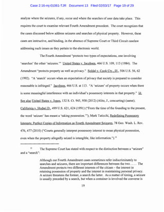 analyze where the seizures, ifany, occur and where the searches of user data take place. This
requires the court to examine relevant Fourth Amendment precedent. The court recognizes that
the cases discussed below address seizures and searches of physical property. However, these
cases are instructive, and binding, in the absence of Supreme Court or Third Circuit caselaw
addressing such issues as they pertain to the electronic world.
The Fourth Amendment "protects two types of expectations, one involving
'searches' the other 'seizures."' United States v. Jacobsen, 466 U.S. 109, 113 (1984). The
Amendment "protects property as well as privacy." Soldal v. Cook Cty., Ill., 506 U.S. 56, 62
(1992). "A 'search' occurs when an expectation of privacy that society is prepared to consider
reasonable is infringed." Jacobsen, 466 U.S. at 113. "A 'seizure' of property occurs when there
is some meaningful interference with an individual's possessory interests in that property." Id.
See also United States v. Jones, 132 S. Ct. 945, 958 (2012) (Alito, J., concurring) (same);
California v. Hodari D., 499 U.S. 621, 624 (1991) ("From the time ofthe founding to the present,
the word 'seizure' has meant a 'taking possession."'); Mark Taticchi, Redefining Possessory
Interests: Perfect Copies oflnformation as Fourth Amendment Seizures, 78 Geo. Wash. L. Rev.
476, 477 (2010) ("Courts generally interpret possessory interest to mean physical possession,
even when the property allegedly seized is intangible, like information.").13
13
The Supreme Court has stated with respect to the distinction between a "seizure"
and a "search":
Although our Fourth Amendment cases sometimes refer indiscriminately to
searches and seizures, there are important differences between the two . . . . The
Amendment protects two different interests ofthe citizen - the interest in
retaining possession of property and the interest in maintaining personal privacy.
A seizure threatens the former, a search the latter. As a matter of timing, a seizure
is usually preceded by a search, but when a container is involved the converse is
19
Case 2:16-mj-01061-TJR Document 13 Filed 02/03/17 Page 19 of 29
 