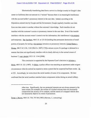 Electronically transferring data from a server in a foreign country to Google's data
center in California does not amount to a "seizure" because there is no meaningful interference
with the account holder's possessory interest in the user data. Indeed, according to the
Stipulation entered into by Google and the Government, Google regularly transfers user data
from one data center to another without the customer's knowledge. Such transfers do not
interfere with the customer's access or possessory interest in the user data. Even ifthe transfer
interferes with the account owner's control over his information, this interference is de minimis
and temporary. See Jacobsen, 466 U.S. at 125-26 (holding that permanent destruction of small
portion ofproperty for testing a de minimis intrusion on possessory interest); United States v.
Hoang, 486 F.3d 1156, 1162 (9th Cir. 2007) ("[N]o seizure occurs if a package is detained in a
manner that does not significantly interfere with its timely delivery in the normal course of
business."), cert. denied, 552 U.S. 1144 (2008).
This conclusion is supported by the Supreme Court's decision in Arizona v.
Hicks, 480 U.S. 321 (1987). In Hicks, a police officer was searching an apartment under exigent
circumstances when he noticed an expensive stereo system that he suspected had been stolen. Id.
at 323. Accordingly, he wrote down the serial number of some of its components. He later
confirmed that the serial numbers matched stereo components stolen during an armed robbery.
often true. Significantly, the two protected interests are not always present to the
same extent; for example, the seizure of a locked suitcase does not necessarily
compromise the secrecy of its contents, and the search ofa stopped vehicle does
not necessarily deprive its owner of possession.
Texas v. Brown, 460 U.S. 730, 747-48 (1983) (Stevens, J., concurring).
20
Case 2:16-mj-01061-TJR Document 13 Filed 02/03/17 Page 20 of 29
 