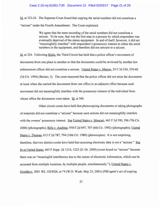 Id. at 323-24. The Supreme Court found that copying the serial numbers did not constitute a
"seizure" under the Fourth Amendment. The Court explained:
We agree that the mere recording ofthe serial numbers did not constitute a
seizure. To be sure, that was the first step in a process by which respondent was
eventually deprived ofthe stereo equipment. In and of itself, however, it did not
"meaningfully interfere" with respondent's possessory interest in either the serial
numbers or the equipment, and therefore did not amount to a seizure.
Id. at 324. Following Hicks, the Third Circuit has held that a police officer's movement of
documents from one place to another so that the documents could be reviewed by another law
enforcement officer did not constitute a seizure. United States v. Menon, 24 F.3d 550, 559-60
(3d Cir. 1994) (Becker, J). The court reasoned that the police officer did not seize the documents
at issue when she carried the documents from one office to an adjacent office because such
movement did not meaningfully interfere with the possessory interest of the individual from
whose office the documents were taken. Id. at 560.
Other circuit courts have held that photocopying documents or taking photographs
of materials did not constitute a "seizure" because such actions did not meaningfully interfere
with the owners' possessory interest. See United States v. Mancari, 463 F.3d 590, 596 (7th Cir.
2006) (photographs); Bills v. Aseltine, 958 F.2d 697, 707 (6th Cir. 1992) (photographs); United
States v. Thomas, 613 F.2d 787, 794 (10th Cir. 1980) (photocopies). It is not surprising,
therefore, that two district courts have held that accessing electronic data is not a "seizure." See
In re United States, 665 F.Supp. 2d 1210, 1222 (D. Or. 2009) (court found no "seizure" because
there was no "meaningful interference due to the nature of electronic information, which can be
accessed from multiple locations, by multiple people, simultaneously."); United States v.
Gorshkov, 2001 WL 1024026, at *4 (W.D. Wash. May 23, 2001) (FBI agent's act of copying
21
Case 2:16-mj-01061-TJR Document 13 Filed 02/03/17 Page 21 of 29
 