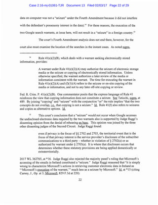 data on computer was not a "seizure" under the Fourth Amendment because it did not interfere
with the defendant's possessory interest in the data).14
For these reasons, the execution of the
two Google search warrants, at issue here, will not result in a "seizure" in a foreign country.15
The court's Fourth Amendment analysis does not end there, however, for the
court also must examine the location of the searches in the instant cases. As noted supra,
14
Rule 41(e)(2)(B), which deals with a warrant seeking electronically stored
information, provides:
A warrant under Rule 41(e)(2)(A) may authorize the seizure of electronic storage
media or the seizure or copying ofelectronically stored information. Unless
otherwise specified, the warrant authorizes a later review ofthe media or
information consistent with the warrant. The time for executing the warrant in
Rule 41(e)(2)(A) and (f)(l)(A) refers to the seizure or on-site copying of the
media or information, and not to any later off-site copying or review.
Fed. R. Crim. P. 41(e)(2)(B). One commentator posits that the express language of Rule 41
reinforces the view that copying information does not constitute a seizure. See Taticchi, supra, at
489. By joining "copying" and "seizure" with the conjunction "or" the rule implies "that the two
concepts do not overlap, i.e., that copying is not a seizure." Id. Rule 41(f) also refers to seizures
and copies as alternative options. Id.
15
This court's conclusion that a "seizure" would not occur when Google accesses
the undisclosed electronic data required by the two warrants also is supported by Judge Raggi's
dissenting opinion from the denial of rehearing en bane. This opinion was joined by the three
other dissenting judges ofthe Second Circuit. Judge Raggi found:
even if privacy is the focus of§§ 2702 and 2703, the territorial event that is the
focus ofthat privacy interest is the service provider's disclosure ofthe subscriber
communications to a third party - whether in violation of§ 2702(a) or as
authorized by warrant under§ 2703(a). It is where that disclosure occurs that
determines whether these statutory provisions are being applied domestically or
extraterritorially.
2017 WL 362765, at* 16. Judge Raggi also rejected the majority panel's ruling that Microsoft's
accessing of the emails in Ireland constituted a "seizure." Judge Raggi reasoned that "it is simply
wrong to characterize Microsoft's actions in retrieving customer electronic data in Ireland as
'"Microsoft's execution of the warrant,"' much less as a seizure by Microsoft." Id. at *15 (citing
Carney, J., Op. at 3; Microsoft, 829 F.3d at 220).
22
Case 2:16-mj-01061-TJR Document 13 Filed 02/03/17 Page 22 of 29
 