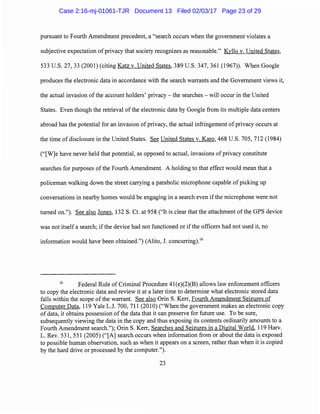 pursuant to Fourth Amendment precedent, a "search occurs when the government violates a
subjective expectation of privacy that society recognizes as reasonable." Kyllo v. United States,
533 U.S. 27, 33 (2001) (citing Katz v. United States, 389 U.S. 347, 361 (1967)). When Google
produces the electronic data in accordance with the search warrants and the Government views it,
the actual invasion of the account holders' privacy- the searches - will occur in the United
States. Even though the retrieval of the electronic data by Google from its multiple data centers
abroad has the potential for an invasion of privacy, the actual infringement of privacy occurs at
the time of disclosure in the United States. See United States v. Karo, 468 U.S. 705, 712 (1984)
("[W]e have never held that potential, as opposed to actual, invasions of privacy constitute
searches for purposes of the Fourth Amendment. A holding to that effect would mean that a
policeman walking down the street carrying a parabolic microphone capable of picking up
conversations in nearby homes would be engaging in a search even ifthe microphone were not
turned on."). See also Jones, 132 S. Ct. at 958 ("It is clear that the attachment ofthe GPS device
was not itself a search; ifthe device had not functioned or if the officers had not used it, no
information would have been obtained.") (Alito, J. concurring).16
16
Federal Rule of Criminal Procedure 41(e)(2)(B) allows law enforcement officers
to copy the electronic data and review it at a later time to determine what electronic stored data
falls within the scope of the warrant. See also Orin S. Kerr, Fourth Amendment Seizures of
Computer Data, 119 Yale L.J. 700, 711 (2010) ("When the government makes an electronic copy
of data, it obtains possession of the data that it can preserve for future use. To be sure,
subsequently viewing the data in the copy and thus exposing its contents ordinarily amounts to a
Fourth Amendment search."); Orin S. Kerr, Searches and Seizures in a Digital World, 119 Harv.
L. Rev. 531, 551 (2005) ("[A] search occurs when information from or about the data is exposed
to possible human observation, such as when it appears on a screen, rather than when it is copied
by the hard drive or processed by the computer.").
23
Case 2:16-mj-01061-TJR Document 13 Filed 02/03/17 Page 23 of 29
 