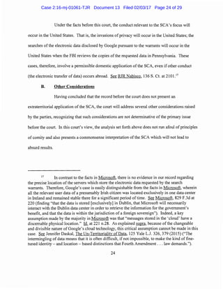 Under the facts before this court, the conduct relevant to the SCA's focus will
occur in the United States. That is, the invasions of privacy will occur in the United States; the
searches of the electronic data disclosed by Google pursuant to the warrants will occur in the
United States when the FBI reviews the copies ofthe requested data in Pennsylvania. These
cases, therefore, involve a permissible domestic application of the SCA, even if other conduct
(the electronic transfer of data) occurs abroad. See RJR Nabisco, 136 S. Ct. at 2101.17
B. Other Considerations
Having concluded that the record before the court does not present an
extraterritorial application of the SCA, the court will address several other considerations raised
by the parties, recognizing that such considerations are not determinative of the primary issue
before the court. In this court's view, the analysis set forth above does not run afoul of principles
of comity and also presents a commonsense interpretation of the SCA which will not lead to
absurd results.
17
In contrast to the facts in Microsoft, there is no evidence in our record regarding
the precise location of the servers which store the electronic data requested by the search
warrants. Therefore, Google's case is easily distinguishable from the facts in Microsoft, wherein
all the relevant user data of a presumably Irish citizen was located exclusively in one data center
in Ireland and remained stable there for a significant period oftime. See Microsoft, 829 F.3d at
220 (finding "that the data is stored [exclusively] in Dublin, that Microsoft will necessarily
interact with the Dublin data center in order to retrieve the information for the government's
benefit, and that the data is within the jurisdiction of a foreign sovereign"). Indeed, a key
assumption made by the majority in Microsoft was that "messages stored in the 'cloud' have a
discernable physical location." Id. at 221 n.28. As explained supra, because of the changeable
and divisible nature of Google's cloud technology, this critical assumption cannot be made in this
case. See Jennifer Daskal, The Un-Territoriality of Data, 125 Yale L.J. 326, 379 (2015) ("The
intermingling of data means that it is often difficult, if not impossible, to make the kind of fine-
tuned identity- and location- based distinctions that Fourth Amendment ... law demands.").
24
Case 2:16-mj-01061-TJR Document 13 Filed 02/03/17 Page 24 of 29
 