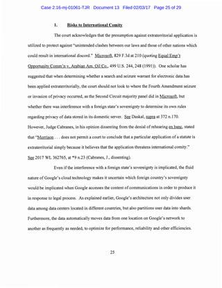 1. Risks to International Comity
The court acknowledges that the presumption against extraterritorial application is
utilized to protect against "unintended clashes between our laws and those of other nations which
could result in international discord." Microsoft, 829 F.3d at 210 (quoting Equal Emp't
Opportunity Comm'n v. Arabian Am. Oil Co., 499 U.S. 244, 248 (1991)). One scholar has
suggested that when determining whether a search and seizure warrant for electronic data has
been applied extraterritorially, the court should not look to where the Fourth Amendment seizure
or invasion of privacy occurred, as the Second Circuit majority panel did in Microsoft, but
whether there was interference with a foreign state's sovereignty to determine its own rules
regarding privacy of data stored in its domestic server. See Daskal, supra at 372 n.170.
However, Judge Cabranes, in his opinion dissenting from the denial of rehearing en bane, stated
that "Morrison ... does not permit a court to conclude that a particular application of a statute is
extraterritorial simply because it believes that the application threatens international comity."
See 2017 WL 362765, at *9 n.23 (Cabranes, J., dissenting).
Even if the interference with a foreign state's sovereignty is implicated, the fluid
nature of Google's cloud technology makes it uncertain which foreign country's sovereignty
would be implicated when Google accesses the content of communications in order to produce it
in response to legal process. As explained earlier, Google's architecture not only divides user
data among data centers located in different countries, but also partitions user data into shards.
Furthermore, the data automatically moves data from one location on Google's network to
another as frequently as needed, to optimize for performance, reliability and other efficiencies.
25
Case 2:16-mj-01061-TJR Document 13 Filed 02/03/17 Page 25 of 29
 