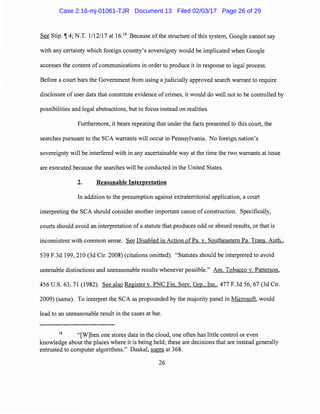 See Stip. if 4; N.T. 1/12/17 at 16.18
Because of the structure ofthis system, Google cannot say
with any certainty which foreign country's sovereignty would be implicated when Google
accesses the content of communications in order to produce it in response to legal process.
Before a court bars the Government from using a judicially approved search warrant to require
disclosure of user data that constitute evidence of crimes, it would do well not to be controlled by
possibilities and legal abstractions, but to focus instead on realities.
Furthermore, it bears repeating that under the facts presented to this court, the
searches pursuant to the SCA warrants will occur in Pennsylvania. No foreign nation's
sovereignty will be interfered with in any ascertainable way at the time the two warrants at issue
are executed because the searches will be conducted in the United States.
2. Reasonable Interpretation
In addition to the presumption against extraterritorial application, a court
interpreting the SCA should consider another important canon ofconstruction. Specifically,
courts should avoid an interpretation of a statute that produces odd or absurd results, or that is
inconsistent with common sense. See Disabled in Action of Pa. v. Southeastern Pa. Trans. Auth.,
539 F.3d 199, 210 (3d Cir. 2008) (citations omitted). "Statutes should be interpreted to avoid
untenable distinctions and unreasonable results whenever possible." Am. Tobacco v. Patterson,
456 U.S. 63, 71 (1982). See also Register v. PNC Fin. Serv. Grp., Inc., 477 F.3d 56, 67 (3d Cir.
2009) (same). To interpret the SCA as propounded by the majority panel in Microsoft, would
lead to an unreasonable result in the cases at bar.
18
"[W]hen one stores data in the cloud, one often has little control or even
knowledge about the places where it is being held; these are decisions that are instead generally
entrusted to computer algorithms." Daskal, supra at 368.
26
Case 2:16-mj-01061-TJR Document 13 Filed 02/03/17 Page 26 of 29
 