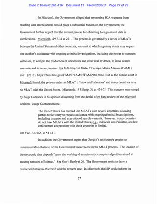 In Microsoft, the Government alleged that preventing SCA warrants from
reaching data stored abroad would place a substantial burden on the Government; the
Government further argued that the current process for obtaining foreign-stored data is
cumbersome. Microsoft, 829 F.3d at 221. That process is governed by a series of MLATs
between the United States and other countries, pursuant to which signatory states may request
one another's assistance with ongoing criminal investigations, including the power to summon
witnesses, to compel the production of documents and other real evidence, to issue search
warrants, and to serve process. See U.S. Dep't of State, 7 Foreign Affairs Manual (FAM)§
962.1 (2013), https://fam.state.gov/FAM/07FAM/07FAM0960.html. But as the district court in
Microsoft found, the process under an MLAT is "slow and laborious" and many countries have
no MLAT with the United States. Microsoft, 15 F.Supp. 3d at 474-75. This concern was echoed
by Judge Cabranes in his opinion dissenting from the denial of en bane review of the Microsoft
decision. Judge Cabranes stated:
The United States has entered into MLATs with several countries, allowing
parties to the treaty to request assistance with ongoing criminal investigations,
including issuance and execution of search warrants. However, many countries
do not have MLATs with the United States, ~' Indonesia and Pakistan, and law
enforcement cooperation with those countries is limited.
2017 WL 362765, at *8 n.11.
In addition, the Government argues that Google's architecture creates an
insurmountable obstacle for the Government to overcome in the MLAT process. The location of
the electronic data depends "upon the working of an automatic computer algorithm aimed at
creating network efficiency." See Gov't Reply at 20. The Government seeks to draw a
distinction between Microsoft and the present case. In Microsoft, the ISP could inform the
27
Case 2:16-mj-01061-TJR Document 13 Filed 02/03/17 Page 27 of 29
 