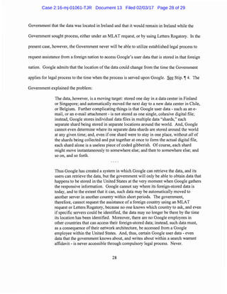 Government that the data was located in Ireland and that it would remain in Ireland while the
Government sought process, either under an MLAT request, or by using Letters Rogatory. In the
present case, however, the Government never will be able to utilize established legal process to
request assistance from a foreign nation to access Google's user data that is stored in that foreign
nation. Google admits that the location ofthe data could change from the time the Government
applies for legal process to the time when the process is served upon Google. See Stip. ~ 4. The
Government explained the problem:
The data, however, is a moving target: stored one day in a data center in Finland
or Singapore; and automatically moved the next day to a new data center in Chile,
or Belgium. Further complicating things is that Google user data - such as an e-
mail, or an e-mail attachment - is not stored as one single, cohesive digital file;
instead, Google stores individual data files in multiple data "shards," each
separate shard being stored in separate locations around the world. And, Google
cannot even determine where its separate data shards are stored around the world
at any given time; and, even if one shard were to stay in one place, without all of
the shards being collected and put together at once to form the actual digital file,
each shard alone is a useless piece of coded gibberish. Of course, each shard
might move instantaneously to somewhere else; and then to somewhere else; and
so on, and so forth.
Thus Google has created a system in which Google can retrieve the data, and its
users can retrieve the data, but the government will only be able to obtain data that
happens to be stored in the United States at the very moment when Google gathers
the responsive information. Google cannot say where its foreign-stored data is
today, and to the extent that it can, such data may be automatically moved to
another server in another country within short periods. The government,
therefore, cannot request the assistance of a foreign country using an MLAT
request or Letters Rogatory, because no one knows which country to ask, and even
if specific servers could be identified, the data may no longer be there by the time
its location has been identified. Moreover, there are no Google employees in
other countries that can access their foreign-stored data; instead, such data must,
as a consequence oftheir network architecture, be accessed from a Google
employee within the United States. And, thus, certain Google user data - even
data that the government knows about, and writes about within a search warrant
affidavit - is never accessible through compulsory legal process. Never.
28
Case 2:16-mj-01061-TJR Document 13 Filed 02/03/17 Page 28 of 29
 