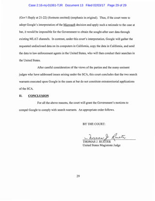 (Gov't Reply at 21-22) (footnote omitted) (emphasis in original). Thus, ifthe court were to
adopt Google's interpretation ofthe Microsoft decision and apply such a rationale to the case at
bar, it would be impossible for the Government to obtain the sought-after user data through
existing MLAT channels. In contrast, under this court's interpretation, Google will gather the
requested undisclosed data on its computers in California, copy the data in California, and send
the data to law enforcement agents in the United States, who will then conduct their searches in
the United States.
After careful consideration ofthe views of the parties and the many eminent
judges who have addressed issues arising under the SCA, this court concludes that the two search
warrants executed upon Google in the cases at bar do not constitute extraterritorial applications
of the SCA.
II. CONCLUSION
For all the above reasons, the court will grant the Government's motions to
compel Google to comply with search warrants. An appropriate order follows.
BY THE COURT:
29
Case 2:16-mj-01061-TJR Document 13 Filed 02/03/17 Page 29 of 29
 