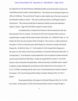 the Application for the Search Warrant established probable cause that the theft occurred in the
United States and this conduct violated federal laws. The warrant was served upon Google at its
offices in California. The court allowed "Google to make a digital copy ofthe entire contents of
the information subject to seizure." That copy would be provided to an FBI agent located in
Pennsylvania. "The contents [would] then be analyzed to identify records and information
subject to seizure." See Aff. i! 14(I) filed in support of search warrant.
As explained above, Google did not disclose to the Government all ofthe user
data requested in the two warrants. On October 28, 2016, the Government filed a motion to
compel Google to comply with the search warrant, filed at Misc. No. 16-960-M-01 (Doc. 4). On
October 28, 2016, this court issued an Order to Google to "show cause in a written response by
November 14, 2016 as to the basis upon which Google, Inc. chose not to comply with Search
Warrant No. 16-960-M-01 (Doc. 4)." On November 22, 2016, Google filed a Response to
November 22, 2016 Order to Show Cause and Motion to Amend Non-Disclosure Order (Doc. 7)
("Google Resp."). In its Response, Google argued that it was not required to produce electronic
records stored outside the United States. Google also argued that the warrant is "over broad
because it does not describe with particularity which services there is probable cause to search."
In addition, Google challenged the non-disclosure order entered by this court pursuant to 18
U.S.C. § 2705(b), contending that the order was an "unconstitutional prior restraint on speech."
On January 5, 2017, the Government filed a Reply to Google's Response (Doc. 9) ("Gov't
Reply").
The procedural history with respect to the Search Warrant at Misc. No. 16-1061-
M is similar. On November 22, 2016, the Government filed a motion to compel Google to
3
Case 2:16-mj-01061-TJR Document 13 Filed 02/03/17 Page 3 of 29
 