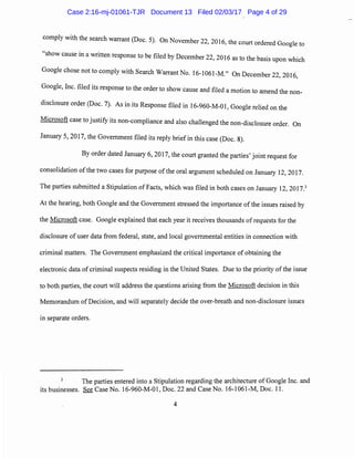 comply with the search warrant (Doc. 5). On November 22, 2016, the court ordered Google to
"show cause in a written response to be filed by December 22, 2016 as to the basis upon which
Google chose not to comply with Search Warrant No. 16-1061-M." On December 22 2016
' '
Google, Inc. filed its response to the order to show cause and filed a motion to amend the non-
disclosure order (Doc. 7). As in its Response filed in 16-960-M-01, Google relied on the
Microsoft case to justify its non-compliance and also challenged the non-disclosure order. On
January 5, 2017, the Government filed its reply brief in this case (Doc. 8).
By order dated January 6, 2017, the court granted the parties' joint request for
consolidation of the two cases for purpose ofthe oral argument scheduled on January 12, 2017.
The parties submitted a Stipulation of Facts, which was filed in both cases on January 12, 2017.3
At the hearing, both Google and the Government stressed the importance of the issues raised by
the Microsoft case. Google explained that each year it receives thousands of requests for the
disclosure of user data from federal, state, and local governmental entities in connection with
criminal matters. The Government emphasized the critical importance of obtaining the
electronic data of criminal suspects residing in the United States. Due to the priority of the issue
to both parties, the court will address the questions arising from the Microsoft decision in this
Memorandum of Decision, and will separately decide the over-breath and non-disclosure issues
in separate orders.
3
The parties entered into a Stipulation regarding the architecture of Google Inc. and
its businesses. See Case No. 16-960-M-01, Doc. 22 and Case No. 16-1061-M, Doc. 11.
4
Case 2:16-mj-01061-TJR Document 13 Filed 02/03/17 Page 4 of 29
 