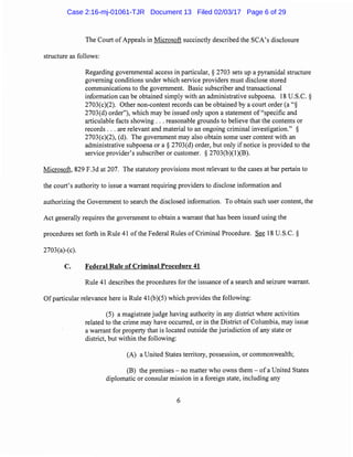 The Court of Appeals in Microsoft succinctly described the SCA's disclosure
structure as follows:
Regarding governmental access in particular, § 2703 sets up a pyramidal structure
governing conditions under which service providers must disclose stored
communications to the government. Basic subscriber and transactional
information can be obtained simply with an administrative subpoena. 18 U.S.C. §
2703(c)(2). Other non-content records can be obtained by a court order (a"§
2703(d) order"), which may be issued only upon a statement of "specific and
articulable facts showing ... reasonable grounds to believe that the contents or
records ... are relevant and material to an ongoing criminal investigation." §
2703(c)(2), (d). The government may also obtain some user content with an
administrative subpoena or a§ 2703(d) order, but only if notice is provided to the
service provider's subscriber or customer. § 2703(b)(l)(B).
Microsoft, 829 F.3d at 207. The statutory provisions most relevant to the cases at bar pertain to
the court's authority to issue a warrant requiring providers to disclose information and
authorizing the Government to search the disclosed information. To obtain such user content, the
Act generally requires the government to obtain a warrant that has been issued using the
procedures set forth in Rule 41 of the Federal Rules of Criminal Procedure. See 18 U.S.C. §
2703(a)-(c).
C. Federal Rule of Criminal Procedure 41
Rule 41 describes the procedures for the issuance of a search and seizure warrant.
Of particular relevance here is Rule 41(b)(5) which provides the following:
(5) a magistrate judge having authority in any district where activities
related to the crime may have occurred, or in the District of Columbia, may issue
a warrant for property that is located outside the jurisdiction of any state or
district, but within the following:
(A) a United States territory, possession, or commonwealth;
(B) the premises - no matter who owns them - of a United States
diplomatic or consular mission in a foreign state, including any
6
Case 2:16-mj-01061-TJR Document 13 Filed 02/03/17 Page 6 of 29
 