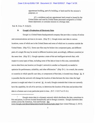 appurtenant building, part of a building, or land used for the mission's
purposes; or
(C) a residence and any appurtenant land owned or leased by the
United States and used by United States personnel assigned to a United
States diplomatic or consular mission in a foreign state.
Fed. R. Crim. P. 41(b)(5).
D. Google's Production of Electronic Data
Google is a United States-headquartered company that provides a variety of online
and communications services to its users. (Stip. ~ 1.) Google stores user data in various
locations, some of which are in the United States and some of which are in countries outside the
United States. (Stip. ~ 2.) Some user files may be broken into component parts, and different
parts of a single file may be stored in different locations (and, accordingly, different countries) at
the same time. (Stip. ~ 3.) Google operates a state-of-the-art intelligent network that, with
respect to some types of data, including some of the data at issue in this case, automatically
moves data from one location on Google's network to another as frequently as needed to
optimize for performance, reliability, and other efficiencies.5
(Stip. ~ 4.) As a result, the country
or countries in which specific user data, or components ofthat data, is located may change. Id. It
is possible that the network will change the location of data between the time when the legal
process is sought and when it is served. Id. As such, Google contends that it does not currently
have the capability, for all of its services, to determine the location ofthe data and produce that
data to a human user at any particular point in time. (N.T. 1/12117 at 15-16.)
Google stores data in a dynamic network which distributes the data, sometimes in
bits and pieces, to servers located domestically and in foreign countries. Google maintains data
centers across the Americas, Asia and Europe. See
www.Google.com/about/datacenters/inside/locations/index.html (last visited February 2, 2017).
7
Case 2:16-mj-01061-TJR Document 13 Filed 02/03/17 Page 7 of 29
 