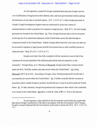 At oral argument, counsel for Google explained that each year Google receives
over 25,000 pieces oflegal process from federal, state, and local governmental entities seeking
the disclosure of user data in criminal matters. (N.T. 1112117 at 7.) Only Google personnel in
Google's Legal Investigations Support team are authorized to access the content of
communications in order to produce it in response to legal process. (Stip. ~ 5.) All such Google
personnel are located in the United States. Id. Thus, Google discloses data to the Government
by having one of its authorized employees in the United States access the data through its
computers located in the United States. Indeed, Google admits that this is the only way data can
be accessed in response to legal process and the Government has no other available process to
obtain the data.6
(Stip. ~ 5; N.T. 1/12/17 at 17.)
Google avers that it has fully complied with the warrants at issue in that it has
"produced all records identified with sufficient particularity that are responsive to the
warrant(s)." (Google Resp. at 4.) Relying on Microsoft, Google posits that a warrant issued
under the SCA "lawfully reaches only data stored within the United States." Id. (citing
Microsoft, 829 F.3d at 222). According to Google, it has "already produced all records that it
can ascertain are stored within the United States." Id. It further contends that the warrants at
issue here cannot compel Google to produce records that are or may be stored outside the United
States. Id. To date, therefore, Google has produced only responsive data which it has confirmed
to be stored in the United States. See Deel. of John R. Tyler at~~ 1-4. Prior to the Second
6
At oral argument, when asked how the Government could obtain the sought-after
data absent Google's production ofthe data in accordance with the Government's SCA warrant,
Google's counsel indicated that the Government could work to reform the SCA. (N.T. 1/12/17 at
17.)
8
Case 2:16-mj-01061-TJR Document 13 Filed 02/03/17 Page 8 of 29
 