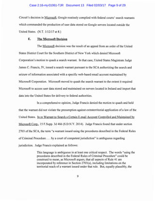 Circuit's decision in Microsoft, Google routinely complied with federal courts' search warrants
which commanded the production of user data stored on Google servers located outside the
United States. (N.T. 1/12/17 at 8.)
E. The Microsoft Decision
The Microsoft decision was the result of an appeal from an order of the United
States District Court for the Southern District ofNew York which denied Microsoft
Corporation's motion to quash a search warrant. In that case, United States Magistrate Judge
James C. Francis, IV, issued a search warrant pursuant to the SCA authorizing the search and
seizure of information associated with a specific web-based email account maintained by
Microsoft Corporation. Microsoft moved to quash the search warrant to the extent it required
Microsoft to access user data stored and maintained on servers located in Ireland and import that
data into the United States for delivery to federal authorities.
In a comprehensive opinion, Judge Francis denied the motion to quash and held
that the warrant did not violate the presumption against extraterritorial application of a law ofthe
United States. In re Warrant to Search a Certain E-mail Account Controlled and Maintained by
Microsoft Corp., 15 F.Supp. 3d 466 (S.D.N.Y. 2014). Judge Francis found that under section
2703 of the SCA, the term "a warrant issued using the procedures described in the Federal Rules
of Criminal Procedure ... by a court of competent jurisdiction" is ambiguous regarding
jurisdiction. Judge Francis explained as follows:
This language is ambiguous in at least one critical respect. The words "using the
procedures described in the Federal Rules of Criminal Procedure" could be
construed to mean, as Microsoft argues, that all aspects of Rule 41 are
incorporated by reference in Section 2703(a), including limitations on the
territorial reach of a warrant issued under that rule. But, equally plausibly, the
9
Case 2:16-mj-01061-TJR Document 13 Filed 02/03/17 Page 9 of 29
 