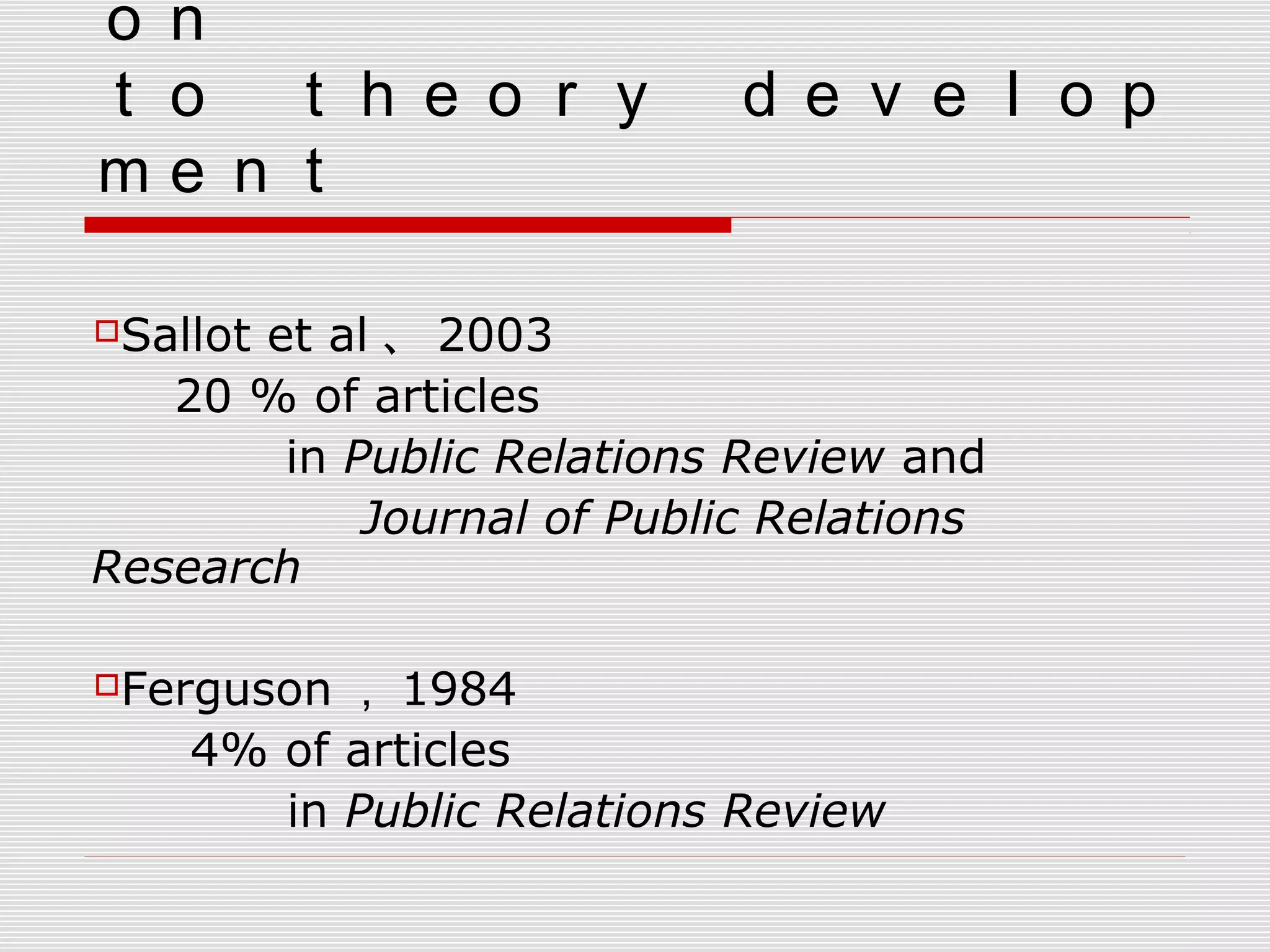 ｏｎ　
ｔｏ　ｔｈｅｏｒｙ　ｄｅｖｅｌｏｐ
ｍｅｎｔ
　　
Sallot et al 、 2003
20 % of articles
　 　 in Public Relations Review and
　　 　 Journal of Public Relations
Research
　
Ferguson ， 1984
4% of articles
in Public Relations Review
 
