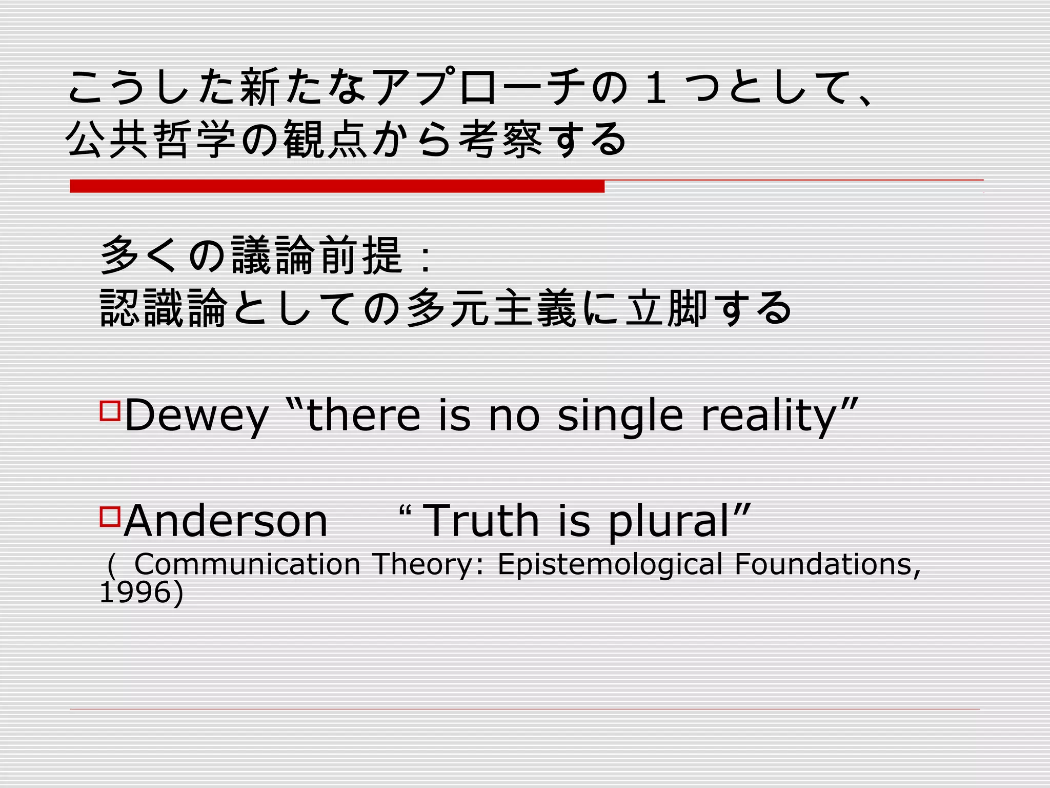 こうした新たなアプローチの 1 つとして、
公共哲学の観点から考察する
多くの議論前提：
認識論としての多元主義に立脚する
Dewey “there is no single reality” 　
Anderson 　 “ Truth is plural” 　
（ Communication Theory: Epistemological Foundations,
1996)
 