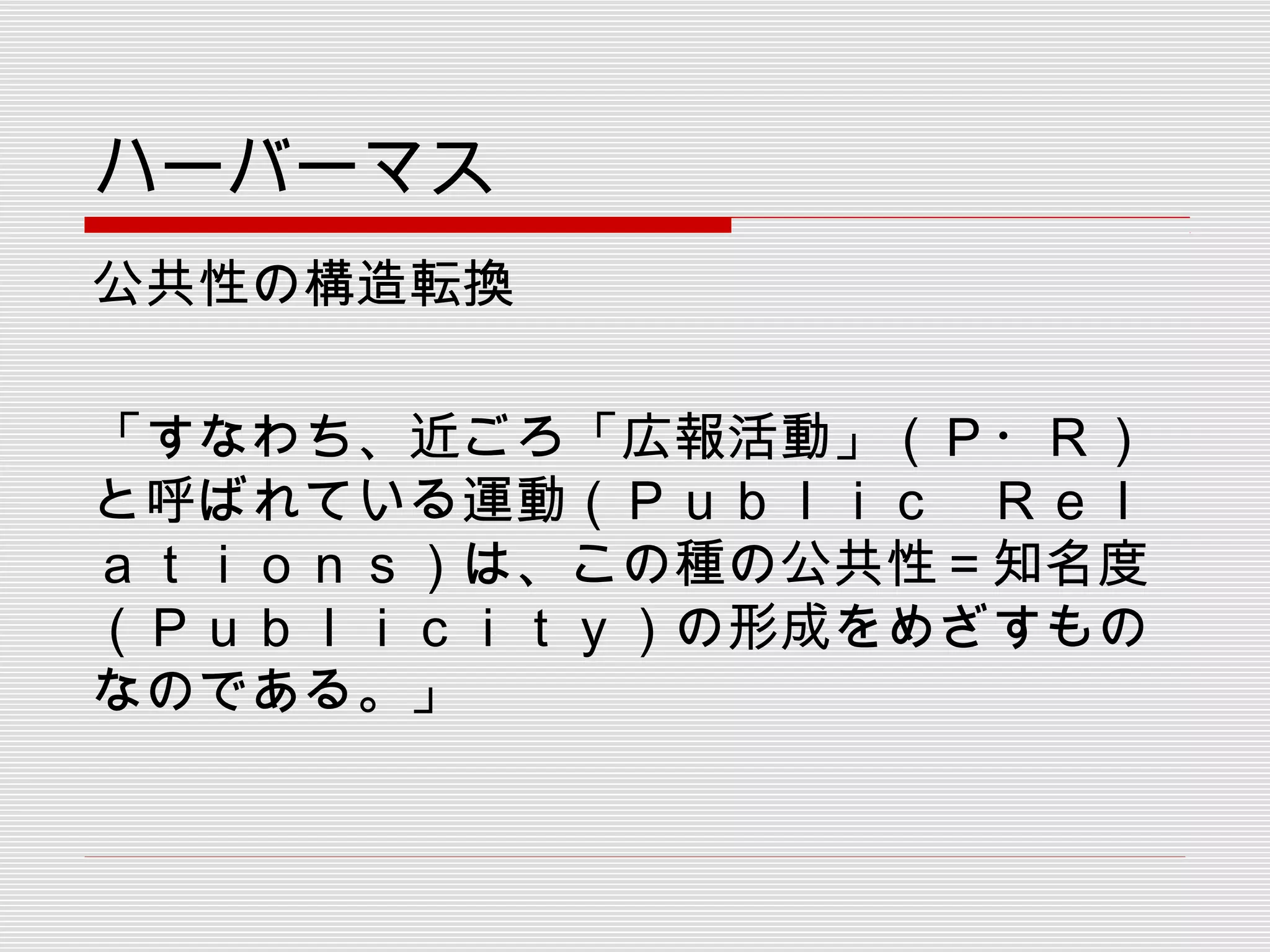 ハーバーマス
公共性の構造転換
「すなわち、近ごろ「広報活動」（Ｐ・Ｒ）
と呼ばれている運動（Ｐｕｂｌｉｃ　Ｒｅｌ
ａｔｉｏｎｓ）は、この種の公共性＝知名度
（Ｐｕｂｌｉｃｉｔｙ）の形成をめざすもの
なのである。」
 