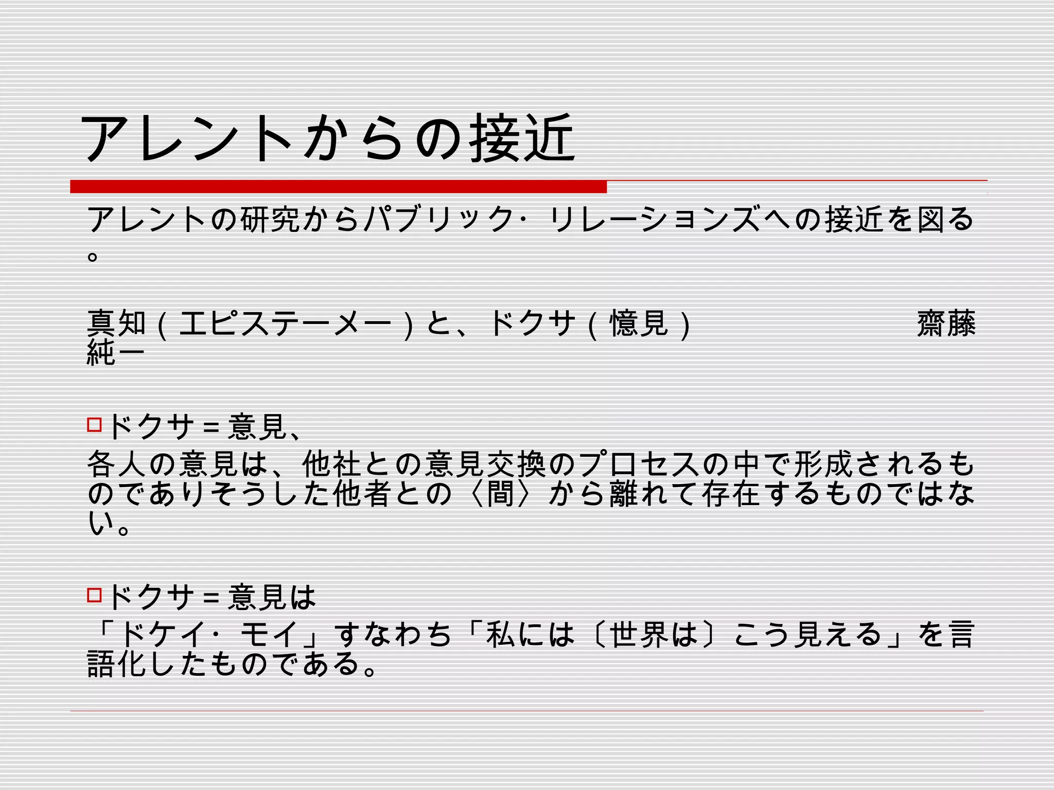 アレントからの接近
アレントの研究からパブリック・リレーションズへの接近を図る
。
真知（エピステーメー）と、ドクサ（憶見）　　　　　　　齋藤
純一
　　
ドクサ＝意見、
各人の意見は、他社との意見交換のプロセスの中で形成されるも
のでありそうした他者との〈間〉から離れて存在するものではな
い。
ドクサ＝意見は
「ドケイ・モイ」すなわち「私には〔世界は〕こう見える」を言
語化したものである。
 