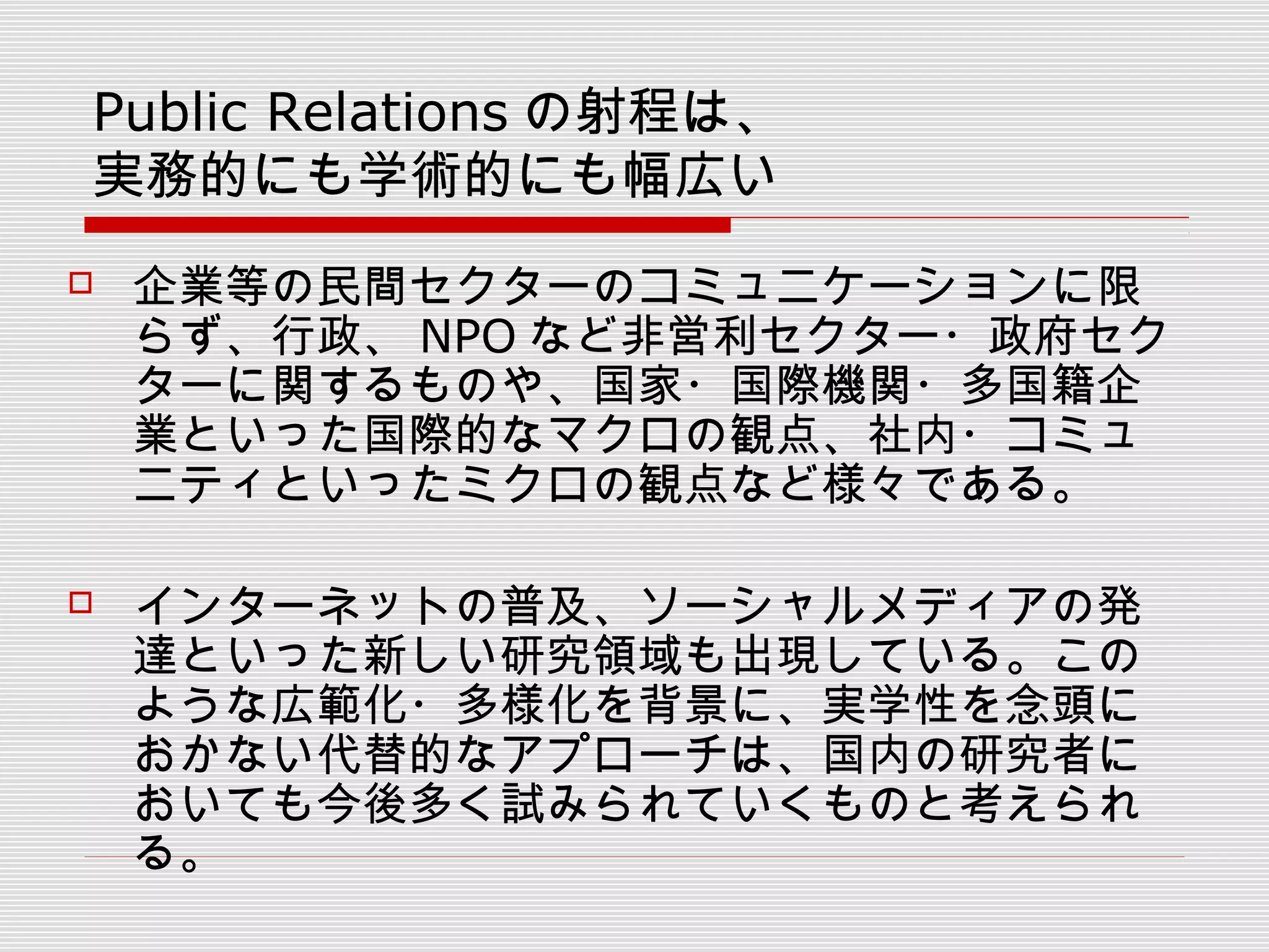  企業等の民間セクターのコミュニケーションに限
らず、行政、 NPO など非営利セクター・政府セク
ターに関するものや、国家・国際機関・多国籍企
業といった国際的なマクロの観点、社内・コミュ
ニティといったミクロの観点など様々である。
 インターネットの普及、ソーシャルメディアの発
達といった新しい研究領域も出現している。この
ような広範化・多様化を背景に、実学性を念頭に
おかない代替的なアプローチは、国内の研究者に
おいても今後多く試みられていくものと考えられ
る。
Public Relations の射程は、
実務的にも学術的にも幅広い
 