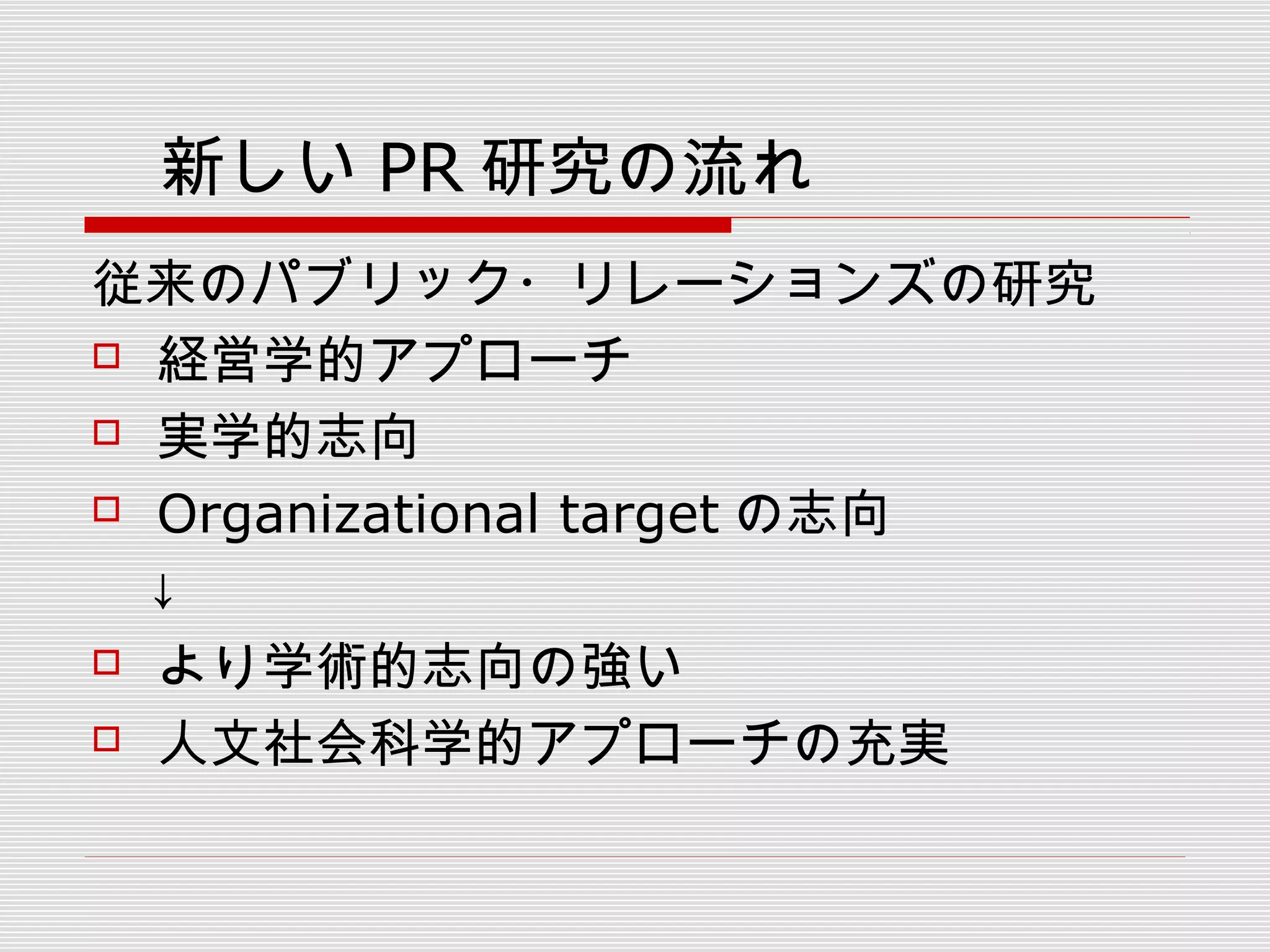 　新しい PR 研究の流れ
従来のパブリック・リレーションズの研究
 経営学的アプローチ
 実学的志向
 Organizational target の志向
　↓
 より学術的志向の強い
 人文社会科学的アプローチの充実
 