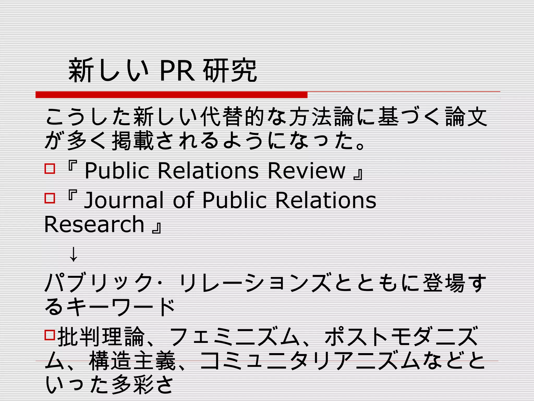 　新しい PR 研究
こうした新しい代替的な方法論に基づく論文
が多く掲載されるようになった。
『 Public Relations Review 』
『 Journal of Public Relations
Research 』
　↓
パブリック・リレーションズとともに登場す
るキーワード
批判理論、フェミニズム、ポストモダニズ
ム、構造主義、コミュニタリアニズムなどと
いった多彩さ
 