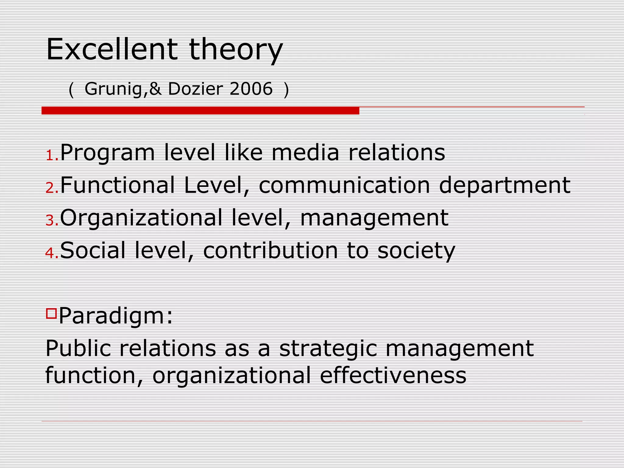 Excellent theory
（ Grunig,& Dozier 2006 ）
1.Program level like media relations
2.Functional Level, communication department
3.Organizational level, management
4.Social level, contribution to society
Paradigm:
Public relations as a strategic management
function, organizational effectiveness
 