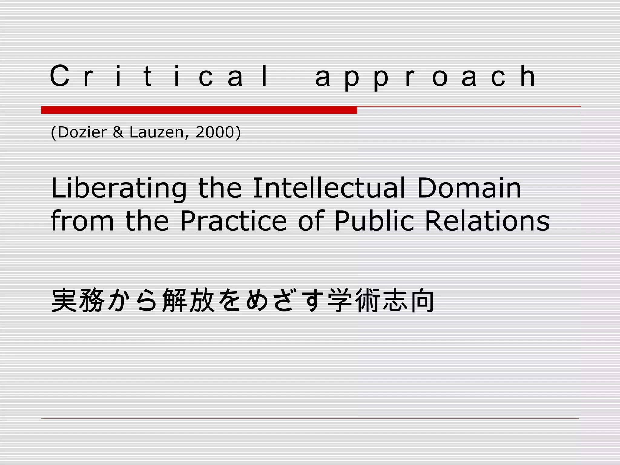 Ｃｒｉｔｉｃａｌ　ａｐｐｒｏａｃｈ
(Dozier & Lauzen, 2000)
Liberating the Intellectual Domain
from the Practice of Public Relations
実務から解放をめざす学術志向
 