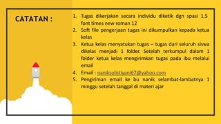 1. Tugas dikerjakan secara individu diketik dgn spasi 1,5
font times new roman 12
2. Soft file pengerjaan tugas ini dikumpulkan kepada ketua
kelas
3. Ketua kelas menyatukan tugas – tugas dari seluruh siswa
dikelas menjadi 1 folder. Setelah terkumpul dalam 1
folder ketua kelas mengirimkan tugas pada ibu melalui
email
4. Email : naniksulistiyani67@yahoo.com
5. Pengiriman email ke bu nanik selambat-lambatnya 1
minggu setelah tanggal di materi ajar
CATATAN :
 