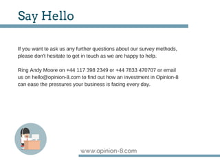 www.opinion-8.com
Say Hello
If you want to ask us any further questions about our survey methods,
please don't hesitate to get in touch as we are happy to help.
Ring Andy Moore on +44 117 398 2349 or +44 7833 470707 or email
us on hello@opinion­8.com to find out how an investment in Opinion­8
can ease the pressures your business is facing every day.
 