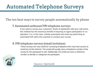 The ten best ways to survey people automatically by phone
Source: Opinion8
Automated Telephone Surveys
If you want to survey your customers’ levels of satisfaction with your call centre,
this method has the enormous benefit of requiring no agent participation or co­
operation. It is, in the main, entirely automated and works by performing an
automated IVR call to the customer to conduct your survey.
7. Automated outbound IVR telephone surveys
8. IVR telephone surveys (email invitation)
These surveys are very useful for surveying employees who may have access to
email but not the Internet. The email will usually carry a freephone number of the
survey for the participant to call. Additionally, the email can carry a reference
number to identify or categorise the participant.
 