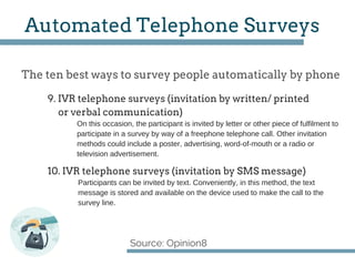 The ten best ways to survey people automatically by phone
Source: Opinion8
Automated Telephone Surveys
On this occasion, the participant is invited by letter or other piece of fulfilment to
participate in a survey by way of a freephone telephone call. Other invitation
methods could include a poster, advertising, word­of­mouth or a radio or
television advertisement.
9. IVR telephone surveys (invitation by written/ printed
or verbal communication)
10. IVR telephone surveys (invitation by SMS message)
Participants can be invited by text. Conveniently, in this method, the text
message is stored and available on the device used to make the call to the
survey line.
 
