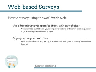 How to survey using the worldwide web
Source: Opinion8
Web­based Surveys
A link is made available on your company’s website or Intranet, enabling visitors
to your site to participate in a survey.
Web­based surveys: open feedback link on websites
Pop­up surveys on websites
Web surveys can be popped up in front of visitors to your company’s website or
Intranet.
 