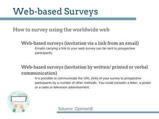How to survey using the worldwide web
Source: Opinion8
Web­based Surveys
Web­based surveys (invitation via a link from an email)
Emails carrying a link to your web survey can be sent to prospective
participants.
Web­based surveys (invitation by written/ printed or verbal
communication)
It is possible to communicate the URL (link) of your survey to prospective
participants by a number of other methods. You could consider a letter, a poster
or a radio or television advertisement.
 