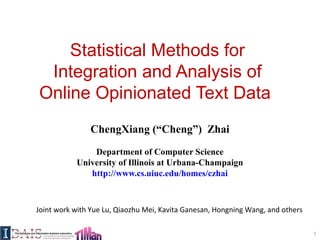 Statistical Methods for
Integration and Analysis of
Online Opinionated Text Data
ChengXiang (“Cheng”) Zhai
Department of Computer Science
University of Illinois at Urbana-Champaign
http://www.cs.uiuc.edu/homes/czhai
1
Joint work with Yue Lu, Qiaozhu Mei, Kavita Ganesan, Hongning Wang, and others
 