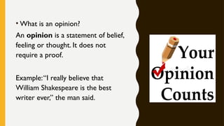• What is an opinion?
An opinion is a statement of belief,
feeling or thought. It does not
require a proof.
Example:“I really believe that
William Shakespeare is the best
writer ever,” the man said.
 