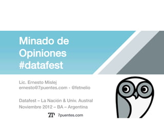 Minado de
Opiniones!
#datafest!
Lic. Ernesto Mislej!
ernesto@7puentes.com - @fetnelio !

Datafest – La Nación & Univ. Austral !
Noviembre 2012 – BA – Argentina !
                   7puentes.com!
 