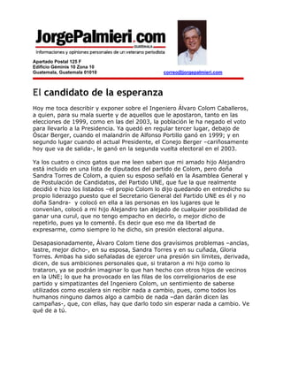 Apartado Postal 125 F
Edificio Géminis 10 Zona 10
Guatemala, Guatemala 01010                    correo@jorgepalmieri.com



El candidato de la esperanza
Hoy me toca describir y exponer sobre el Ingeniero Álvaro Colom Caballeros,
a quien, para su mala suerte y de aquellos que le apostaron, tanto en las
elecciones de 1999, como en las del 2003, la población le ha negado el voto
para llevarlo a la Presidencia. Ya quedó en regular tercer lugar, debajo de
Óscar Berger, cuando el malandrín de Alfonso Portillo ganó en 1999; y en
segundo lugar cuando el actual Presidente, el Conejo Berger –cariñosamente
hoy que va de salida-, le ganó en la segunda vuelta electoral en el 2003.

Ya los cuatro o cinco gatos que me leen saben que mi amado hijo Alejandro
está incluido en una lista de diputados del partido de Colom, pero doña
Sandra Torres de Colom, a quien su esposo señaló en la Asamblea General y
de Postulación de Candidatos, del Partido UNE, que fue la que realmente
decidió e hizo los listados –el propio Colom lo dijo quedando en entredicho su
propio liderazgo puesto que el Secretario General del Partido UNE es él y no
doña Sandra- y colocó en ella a las personas en los lugares que le
convenían, colocó a mi hijo Alejandro tan alejado de cualquier posibilidad de
ganar una curul, que no tengo empacho en decirlo, o mejor dicho de
repetirlo, pues ya lo comenté. Es decir que eso me da libertad de
expresarme, como siempre lo he dicho, sin presión electoral alguna.

Desapasionadamente, Álvaro Colom tiene dos gravísimos problemas –anclas,
lastre, mejor dicho-, en su esposa, Sandra Torres y en su cuñada, Gloria
Torres. Ambas ha sido señaladas de ejercer una presión sin límites, derivada,
dicen, de sus ambiciones personales que, si trataron a mi hijo como lo
trataron, ya se podrán imaginar lo que han hecho con otros hijos de vecinos
en la UNE; lo que ha provocado en las filas de los correligionarios de ese
partido y simpatizantes del Ingeniero Colom, un sentimiento de saberse
utilizados como escalera sin recibir nada a cambio, pues, como todos los
humanos ninguno damos algo a cambio de nada –dan darán dicen las
campañas-, que, con ellas, hay que darlo todo sin esperar nada a cambio. Ve
qué de a tú.